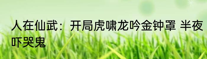 人在仙武：开局虎啸龙吟金钟罩 半夜吓哭鬼