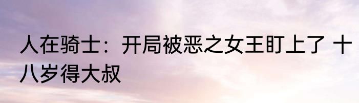 人在骑士：开局被恶之女王盯上了 十八岁得大叔