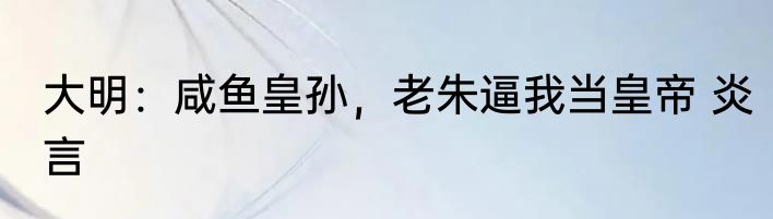 大明：咸鱼皇孙，老朱逼我当皇帝 炎言