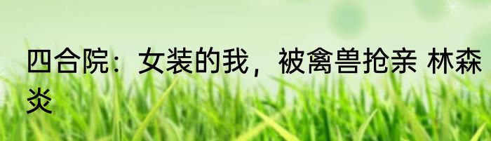 四合院：女装的我，被禽兽抢亲 林森炎