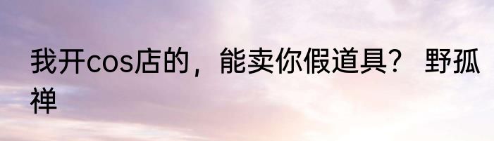 我开cos店的，能卖你假道具？ 野孤禅