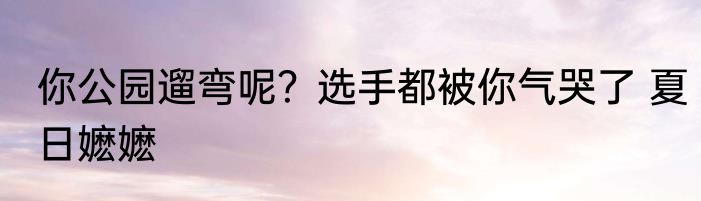 你公园遛弯呢？选手都被你气哭了 夏日嬷嬷