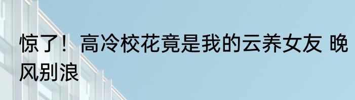惊了！高冷校花竟是我的云养女友 晚风别浪