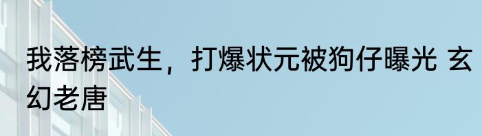 我落榜武生，打爆状元被狗仔曝光 玄幻老唐