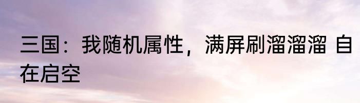 三国：我随机属性，满屏刷溜溜溜 自在启空