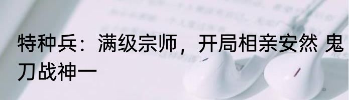特种兵：满级宗师，开局相亲安然 鬼刀战神一