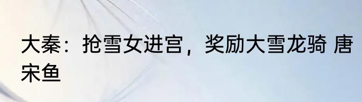 大秦：抢雪女进宫，奖励大雪龙骑 唐宋鱼