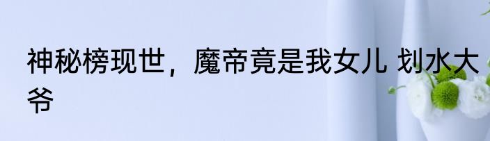 神秘榜现世，魔帝竟是我女儿 划水大爷