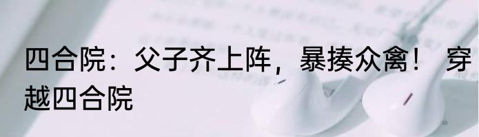 四合院：父子齐上阵，暴揍众禽！ 穿越四合院