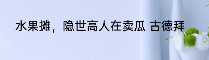 水果摊，隐世高人在卖瓜 古德拜