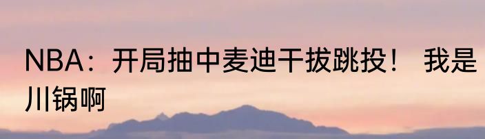 NBA：开局抽中麦迪干拔跳投！ 我是川锅啊