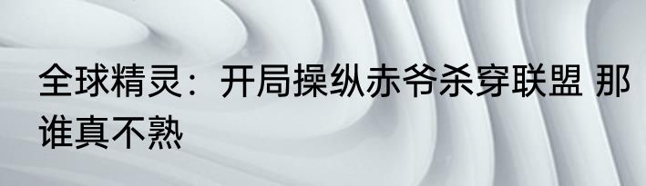全球精灵：开局操纵赤爷杀穿联盟 那谁真不熟