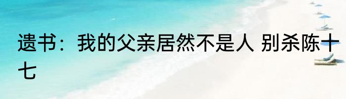 遗书：我的父亲居然不是人 别杀陈十七