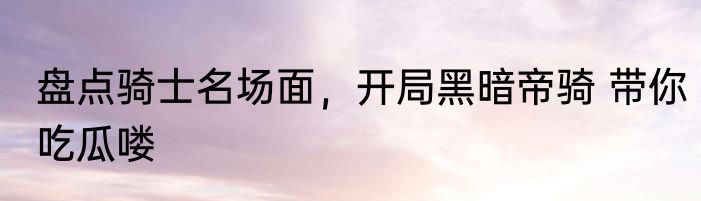 盘点骑士名场面，开局黑暗帝骑 带你吃瓜喽