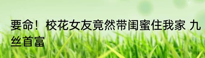 要命！校花女友竟然带闺蜜住我家 九丝首富
