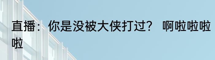 直播：你是没被大侠打过？ 啊啦啦啦啦