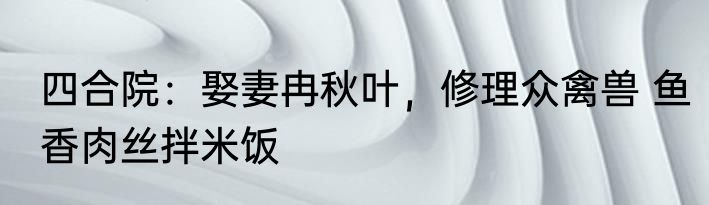 四合院：娶妻冉秋叶，修理众禽兽 鱼香肉丝拌米饭