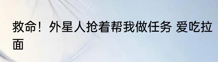 救命！外星人抢着帮我做任务 爱吃拉面
