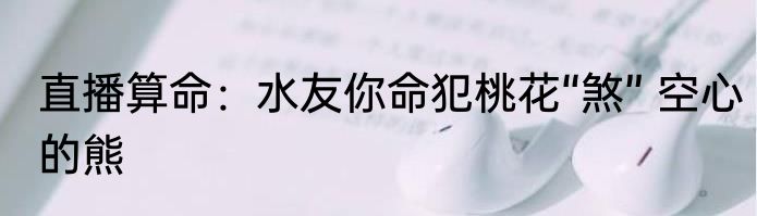 直播算命：水友你命犯桃花“煞” 空心的熊