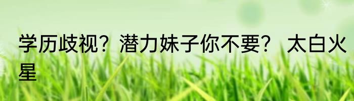 学历歧视？潜力妹子你不要？ 太白火星