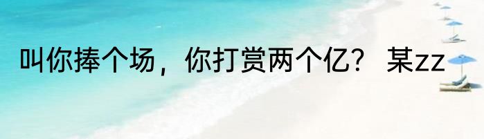 叫你捧个场，你打赏两个亿？ 某zz