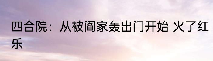 四合院：从被阎家轰出门开始 火了红乐