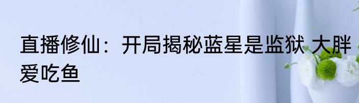 直播修仙：开局揭秘蓝星是监狱 大胖爱吃鱼