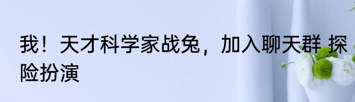 我！天才科学家战兔，加入聊天群 探险扮演
