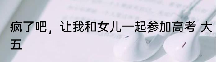 疯了吧，让我和女儿一起参加高考 大五