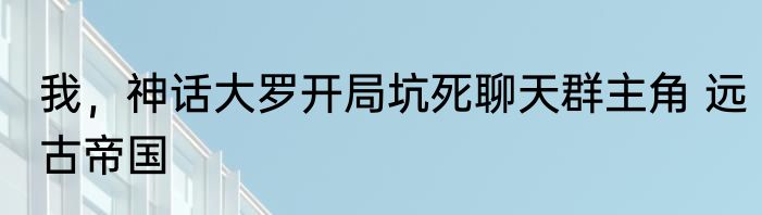 我，神话大罗开局坑死聊天群主角 远古帝国