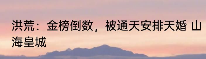 洪荒：金榜倒数，被通天安排天婚 山海皇城