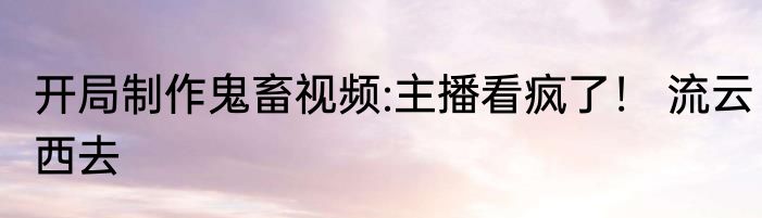 开局制作鬼畜视频:主播看疯了！ 流云西去