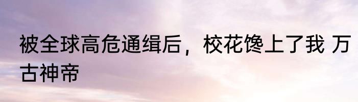 被全球高危通缉后，校花馋上了我 万古神帝