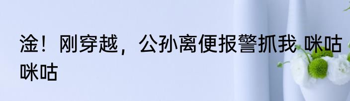 淦！刚穿越，公孙离便报警抓我 咪咕咪咕