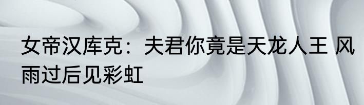 女帝汉库克：夫君你竟是天龙人王 风雨过后见彩虹