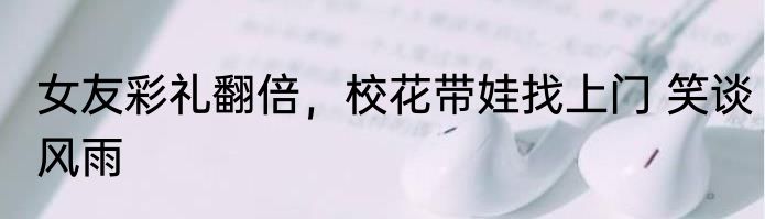女友彩礼翻倍，校花带娃找上门 笑谈风雨