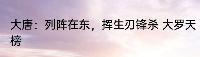 大唐：列阵在东，挥生刃锋杀 大罗天榜