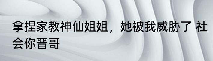 拿捏家教神仙姐姐，她被我威胁了 社会你晋哥