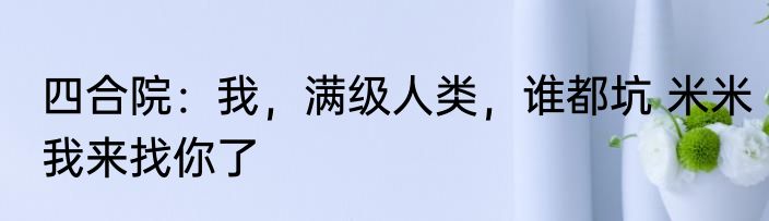 四合院：我，满级人类，谁都坑 米米我来找你了