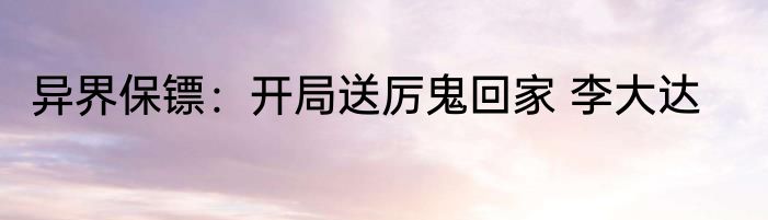 异界保镖：开局送厉鬼回家 李大达