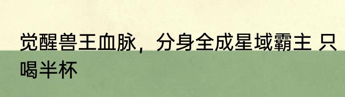 觉醒兽王血脉，分身全成星域霸主 只喝半杯