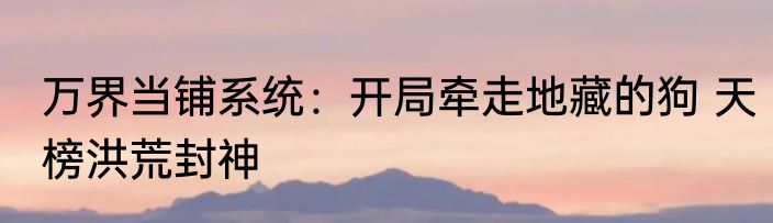 万界当铺系统：开局牵走地藏的狗 天榜洪荒封神