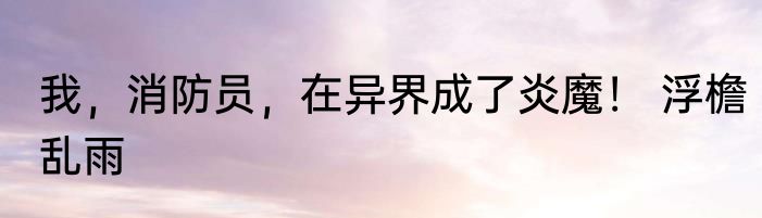 我，消防员，在异界成了炎魔！ 浮檐乱雨