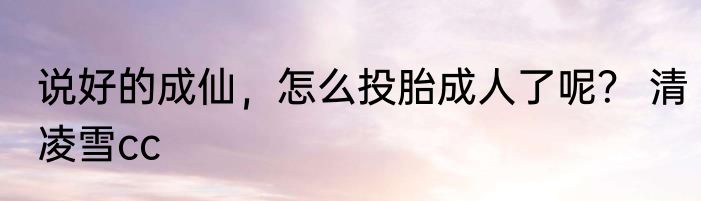 说好的成仙，怎么投胎成人了呢？ 清凌雪cc