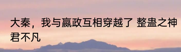 大秦，我与嬴政互相穿越了 整蛊之神君不凡