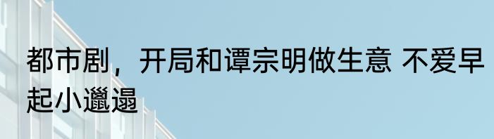 都市剧，开局和谭宗明做生意 不爱早起小邋遢