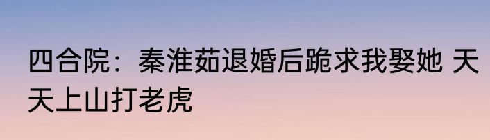 四合院：秦淮茹退婚后跪求我娶她 天天上山打老虎