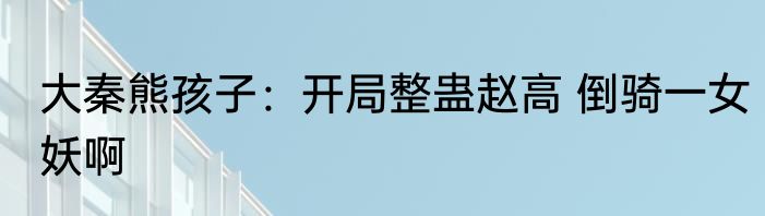 大秦熊孩子：开局整蛊赵高 倒骑一女妖啊