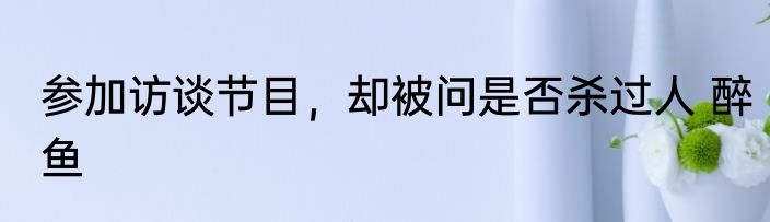 参加访谈节目，却被问是否杀过人 醉鱼