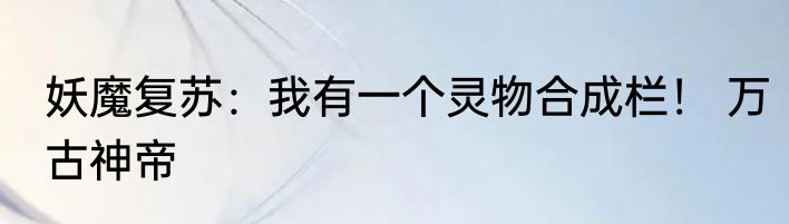 妖魔复苏：我有一个灵物合成栏！ 万古神帝